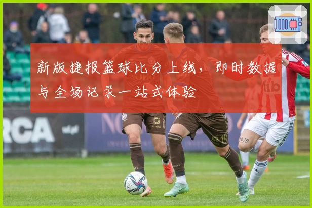 新版捷报篮球比分上线，即时数据与全场记录一站式体验