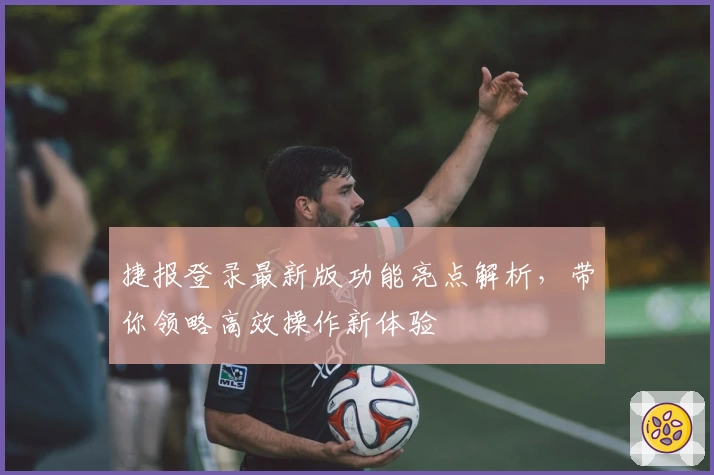 捷报登录最新版功能亮点解析，带你领略高效操作新体验