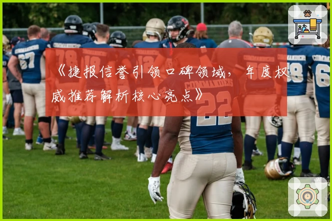 《捷报信誉引领口碑领域，年度权威推荐解析核心亮点》