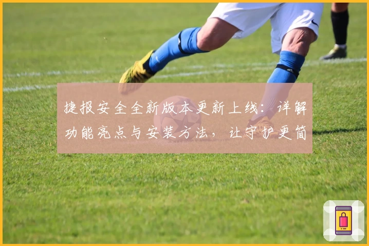 捷报安全全新版本更新上线：详解功能亮点与安装方法，让守护更简单