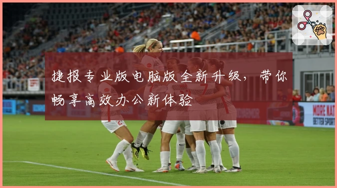 捷报专业版电脑版全新升级，带你畅享高效办公新体验