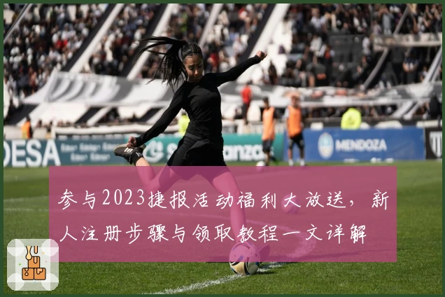 参与2023捷报活动福利大放送，新人注册步骤与领取教程一文详解