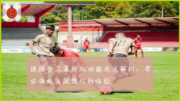 捷报登录最新版功能亮点解析,带你领略高效操作新体验