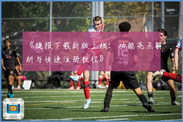 《捷报下载新版上线：功能亮点解析与快速注册教程》
