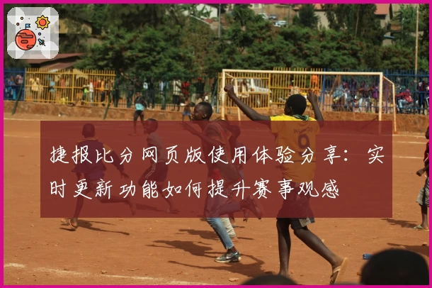 捷报比分网页版使用体验分享：实时更新功能如何提升赛事观感